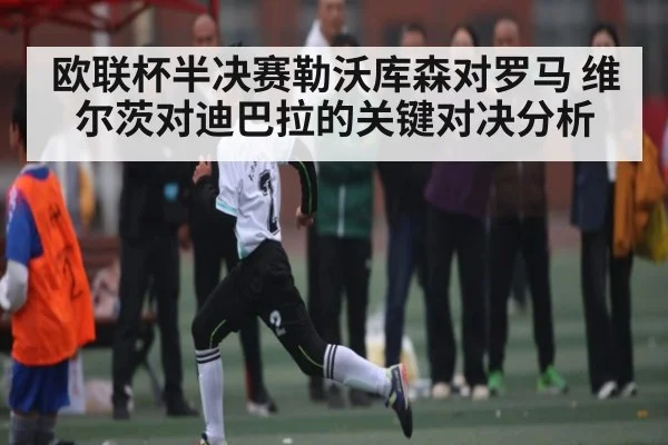 欧联杯半决赛勒沃库森对罗马 维尔茨对迪巴拉的关键对决分析